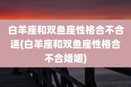 白羊座和双鱼座性格合不合适(白羊座和双鱼座性格合不合婚姻)