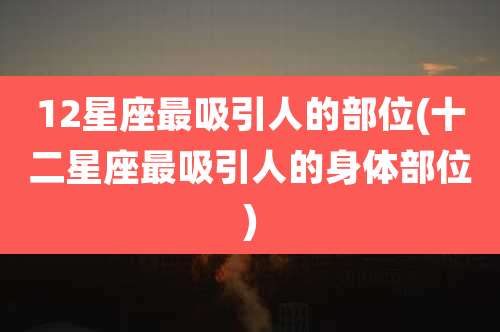 12星座最吸引人的部位(十二星座最吸引人的身体部位)