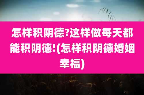 怎样积阴德?这样做每天都能积阴德!(怎样积阴德婚姻幸福)