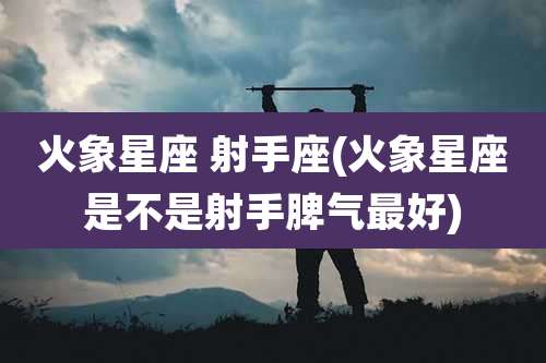 火象星座 射手座(火象星座是不是射手脾气最好)