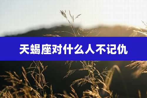 天蝎座对什么人不记仇
