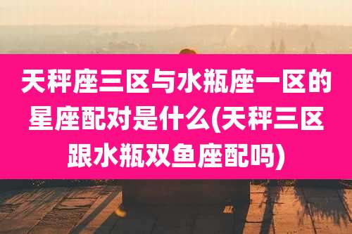 天秤座三区与水瓶座一区的星座配对是什么(天秤三区跟水瓶双鱼座配吗)