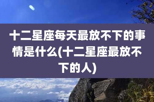 十二星座每天最放不下的事情是什么(十二星座最放不下的人)