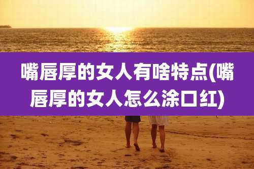 嘴唇厚的女人有啥特点(嘴唇厚的女人怎么涂口红)