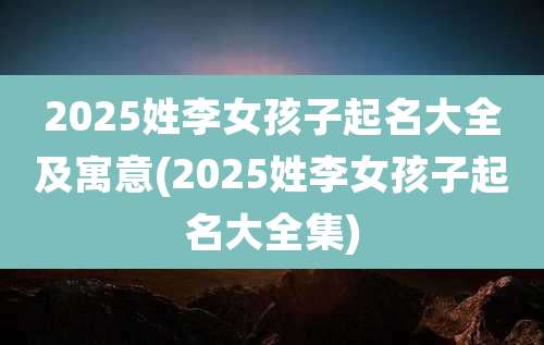 2025姓李女孩子起名大全及寓意(2025姓李女孩子起名大全集)