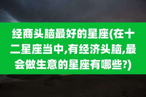 经商头脑最好的星座(在十二星座当中,有经济头脑,最会做生意的星座有哪些?)