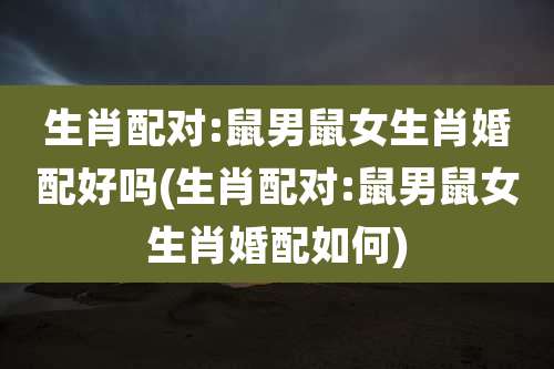 生肖配对:鼠男鼠女生肖婚配好吗(生肖配对:鼠男鼠女生肖婚配如何)