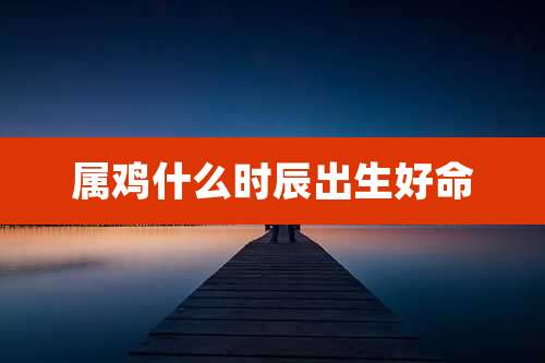 属鸡什么时辰出生好命