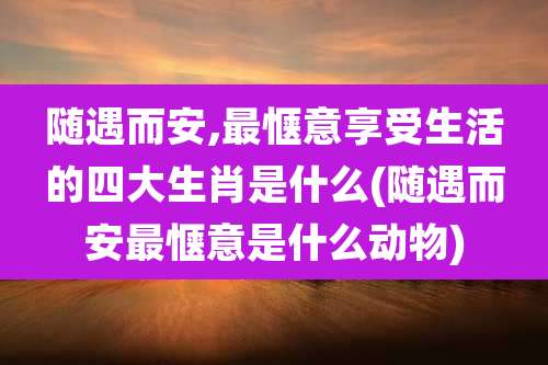 随遇而安,最惬意享受生活的四大生肖是什么(随遇而安最惬意是什么动物)