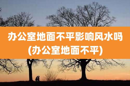 办公室地面不平影响风水吗(办公室地面不平)