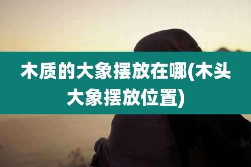 木质的大象摆放在哪(木头大象摆放位置)