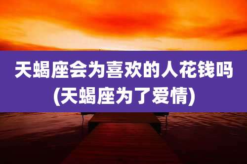 天蝎座会为喜欢的人花钱吗(天蝎座为了爱情)