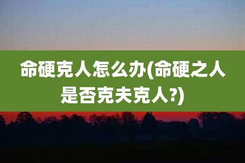 命硬克人怎么办(命硬之人是否克夫克人?)