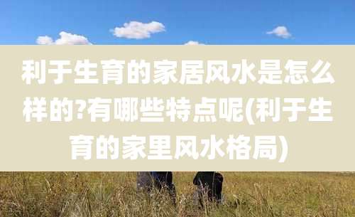 利于生育的家居风水是怎么样的?有哪些特点呢(利于生育的家里风水格局)