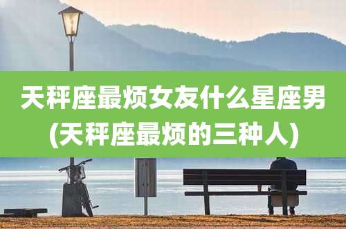 天秤座最烦女友什么星座男(天秤座最烦的三种人)