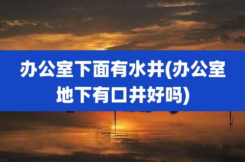 办公室下面有水井(办公室地下有口井好吗)