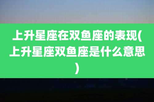 上升星座在双鱼座的表现(上升星座双鱼座是什么意思)