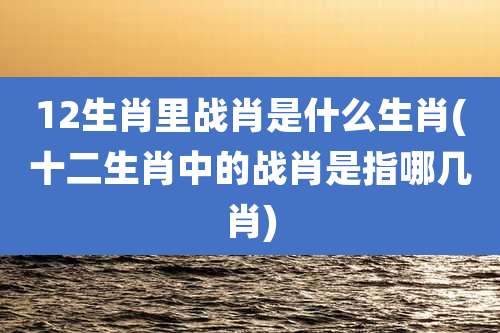 12生肖里战肖是什么生肖(十二生肖中的战肖是指哪几肖)