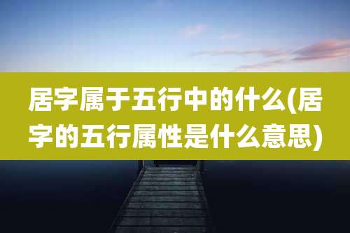 居字属于五行中的什么(居字的五行属性是什么意思)