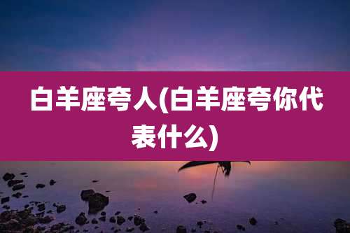白羊座夸人(白羊座夸你代表什么)