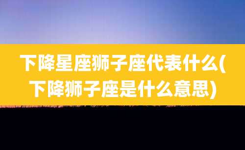 下降星座狮子座代表什么(下降狮子座是什么意思)