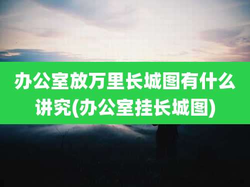 办公室放万里长城图有什么讲究(办公室挂长城图)