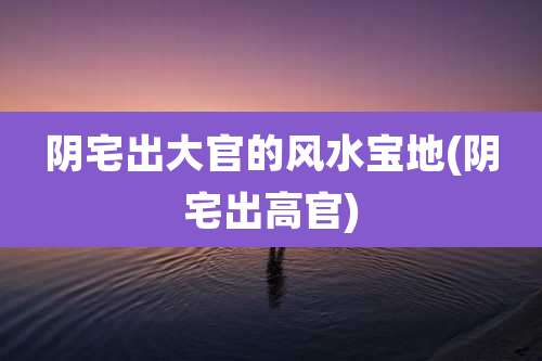 阴宅出大官的风水宝地(阴宅出高官)