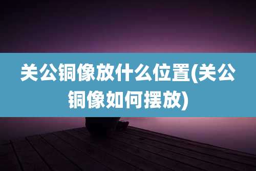 关公铜像放什么位置(关公铜像如何摆放)