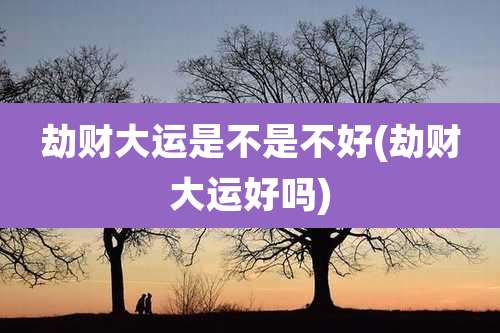 劫财大运是不是不好(劫财大运好吗)