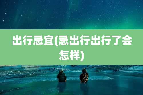 出行忌宜(忌出行出行了会怎样)