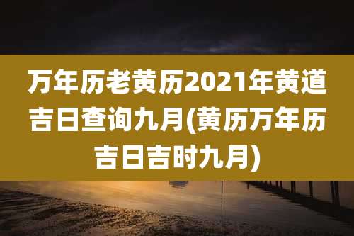 万年历老黄历2021年黄道吉日查询九月(黄历万年历吉日吉时九月)