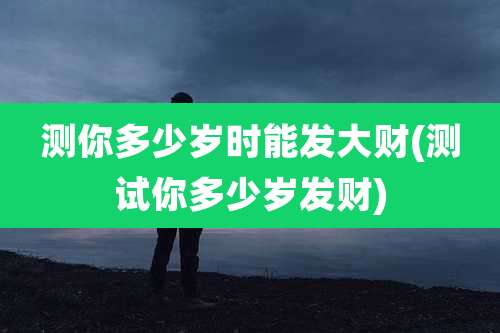 测你多少岁时能发大财(测试你多少岁发财)