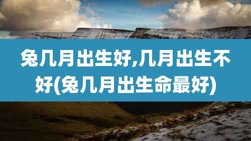兔几月出生好,几月出生不好(兔几月出生命最好)