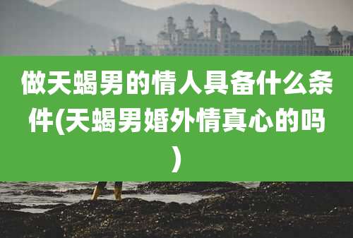 做天蝎男的情人具备什么条件(天蝎男婚外情真心的吗)