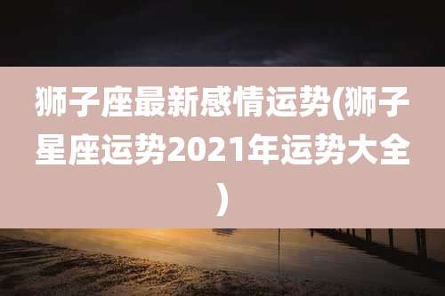 狮子座最新感情运势(狮子星座运势2021年运势大全)