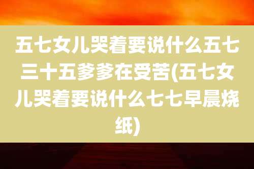 五七女儿哭着要说什么五七三十五爹爹在受苦(五七女儿哭着要说什么七七早晨烧纸)