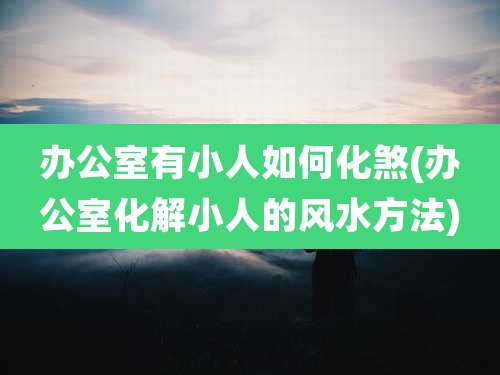 办公室有小人如何化煞(办公室化解小人的风水方法)