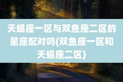 天蝎座一区与双鱼座二区的星座配对吗(双鱼座一区和天蝎座二区)