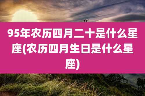 95年农历四月二十是什么星座(农历四月生日是什么星座)