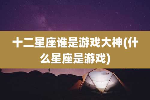 十二星座谁是游戏大神(什么星座是游戏)