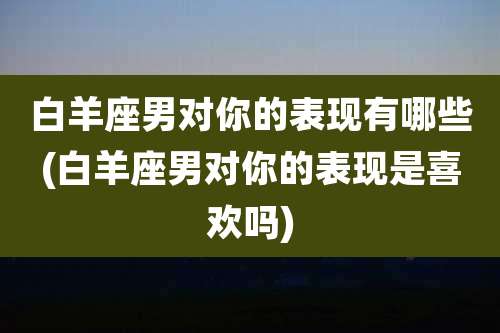 白羊座男对你的表现有哪些(白羊座男对你的表现是喜欢吗)
