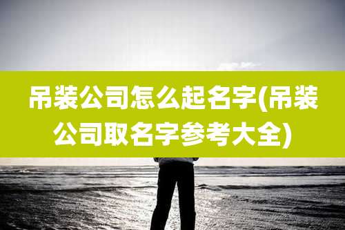 吊装公司怎么起名字(吊装公司取名字参考大全)