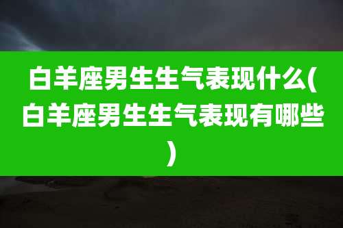 白羊座男生生气表现什么(白羊座男生生气表现有哪些)