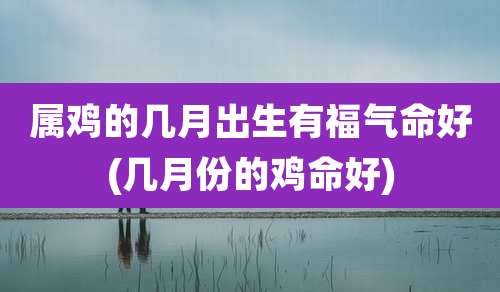 属鸡的几月出生有福气命好(几月份的鸡命好)