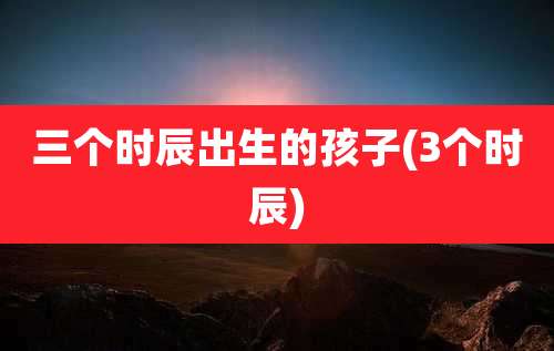 三个时辰出生的孩子(3个时辰)