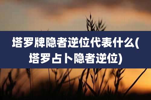 塔罗牌隐者逆位代表什么(塔罗占卜隐者逆位)