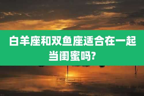 白羊座和双鱼座适合在一起当闺蜜吗?
