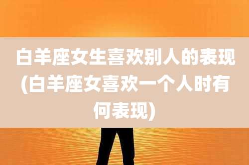 白羊座女生喜欢别人的表现(白羊座女喜欢一个人时有何表现)