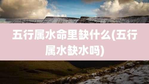 五行属水命里缺什么(五行属水缺水吗)