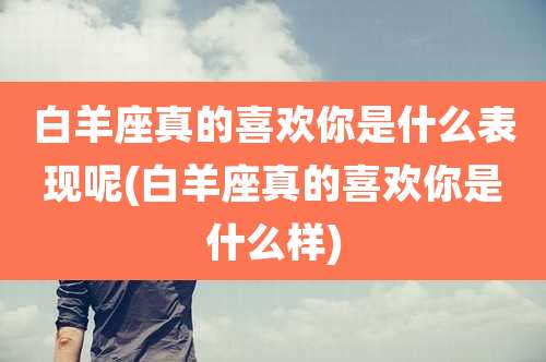 白羊座真的喜欢你是什么表现呢(白羊座真的喜欢你是什么样)